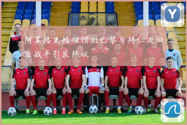 阿莱格里精准预测巴黎与拜仁次回合战平引发热议