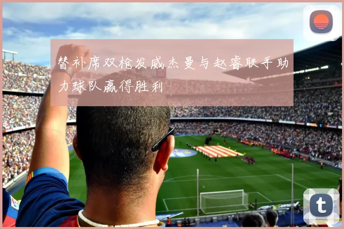 替补席双枪发威杰曼与赵睿联手助力球队赢得胜利