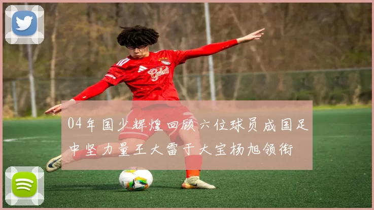 04年国少辉煌回顾六位球员成国足中坚力量王大雷于大宝杨旭领衔