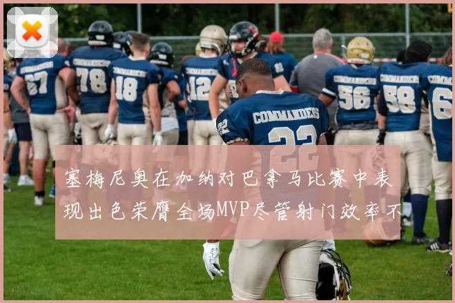 塞梅尼奥在加纳对巴拿马比赛中表现出色荣膺全场MVP尽管射门效率不佳