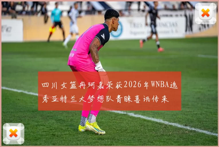 四川女篮冉珂嘉荣获2026年WNBA选秀亚特兰大梦想队青睐喜讯传来