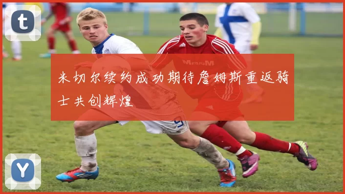 米切尔续约成功期待詹姆斯重返骑士共创辉煌