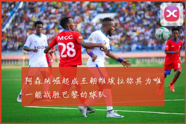 阿森纳崛起成王朝维埃拉称其为唯一能战胜巴黎的球队