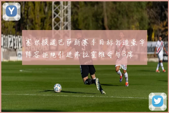 塞尔报道巴萨新赛季目标打造豪华阵容拒绝引进弗拉霍维奇与B席