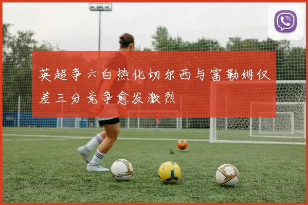 英超争六白热化切尔西与富勒姆仅差三分竞争愈发激烈
