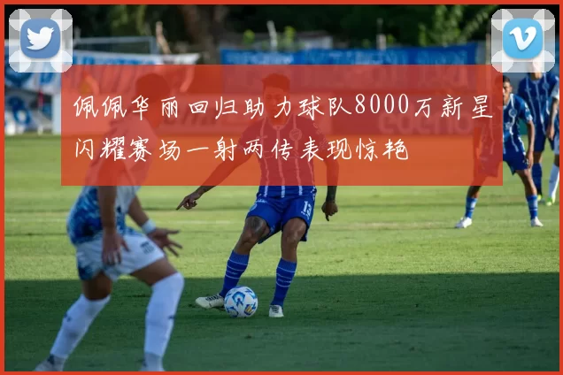 佩佩华丽回归助力球队8000万新星闪耀赛场一射两传表现惊艳