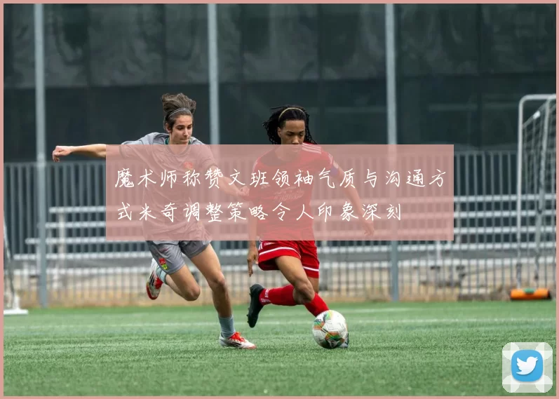 魔术师称赞文班领袖气质与沟通方式米奇调整策略令人印象深刻