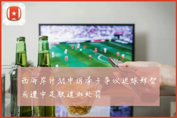 西海岸计划申诉泽卡争议进球郑智或遭中足联追加处罚