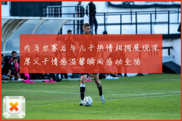 内马尔赛后与儿子热情相拥展现深厚父子情感温馨瞬间感动全场