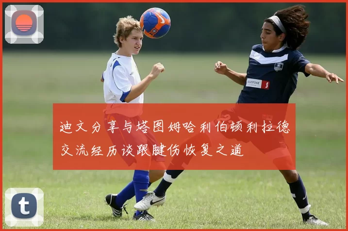 迪文分享与塔图姆哈利伯顿利拉德交流经历谈跟腱伤恢复之道