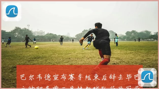 巴尔韦德宣布赛季结束后辞去毕巴主帅职务曾三度执教球队获两冠荣耀