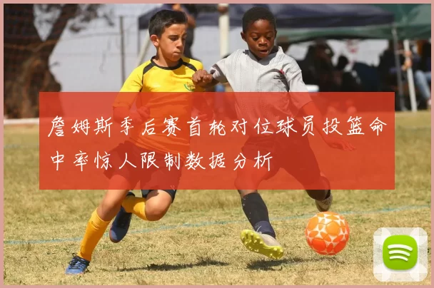 詹姆斯季后赛首轮对位球员投篮命中率惊人限制数据分析