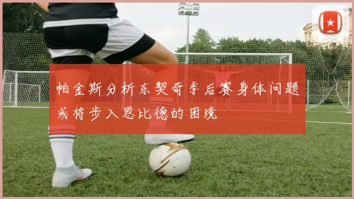 帕金斯分析东契奇季后赛身体问题或将步入恩比德的困境