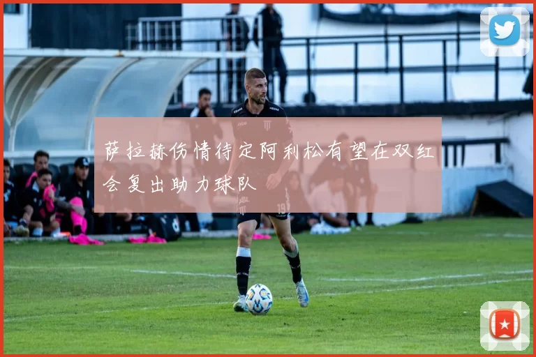 萨拉赫伤情待定阿利松有望在双红会复出助力球队