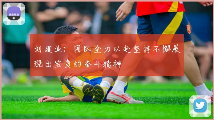 刘建业：团队全力以赴坚持不懈展现出宝贵的奋斗精神