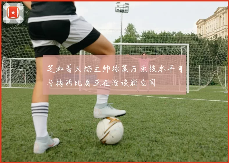 芝加哥火焰主帅称莱万竞技水平可与梅西比肩正在洽谈新合同