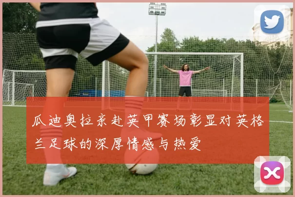 瓜迪奥拉亲赴英甲赛场彰显对英格兰足球的深厚情感与热爱