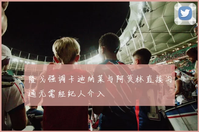 隆戈强调卡迪纳莱与阿莫林直接沟通无需经纪人介入