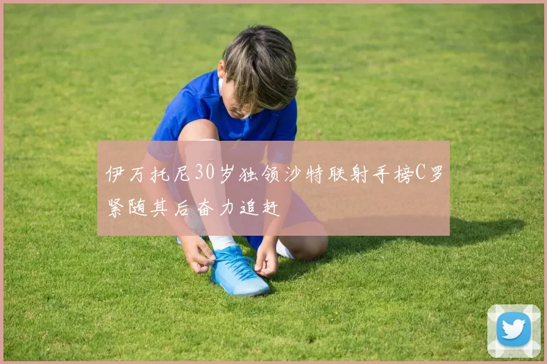 伊万托尼30岁独领沙特联射手榜C罗紧随其后奋力追赶